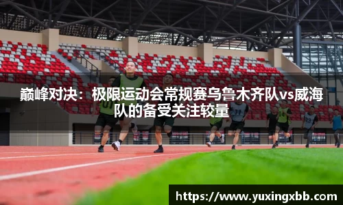 巅峰对决：极限运动会常规赛乌鲁木齐队vs威海队的备受关注较量