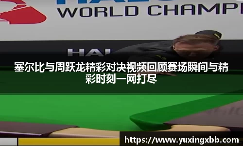 塞尔比与周跃龙精彩对决视频回顾赛场瞬间与精彩时刻一网打尽